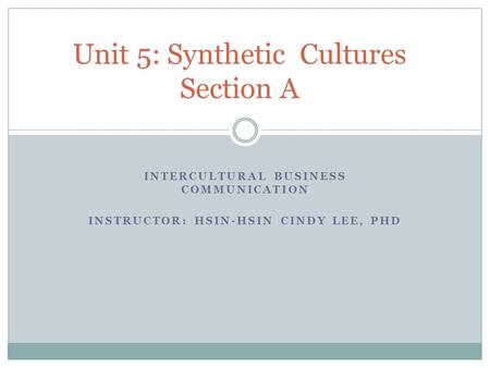 INTERCULTURAL BUSINESS COMMUNICATION INSTRUCTOR: HSIN-HSIN CINDY LEE, PHD Unit 5: Synthetic Cultures Section A.