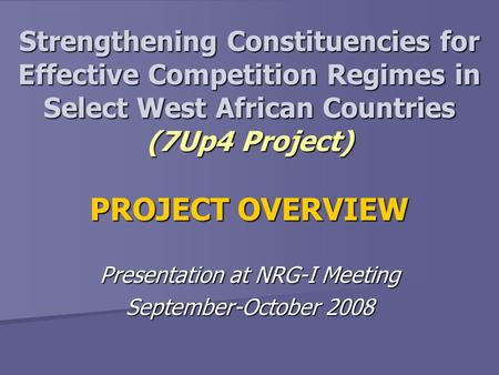 Strengthening Constituencies for Effective Competition Regimes in Select West African Countries (7Up4 Project) PROJECT OVERVIEW Presentation at NRG-I Meeting.
