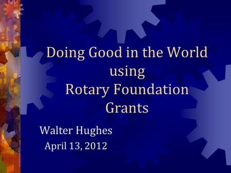 Doing Good in the World using Rotary Foundation Grants Walter Hughes April 13, 2012.