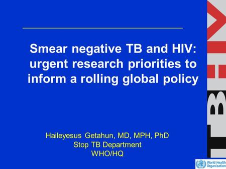 Smear negative TB and HIV: urgent research priorities to inform a rolling global policy Haileyesus Getahun, MD, MPH, PhD Stop TB Department WHO/HQ.