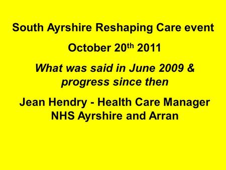 South Ayrshire Reshaping Care event October 20 th 2011 What was said in June 2009 & progress since then Jean Hendry - Health Care Manager NHS Ayrshire.