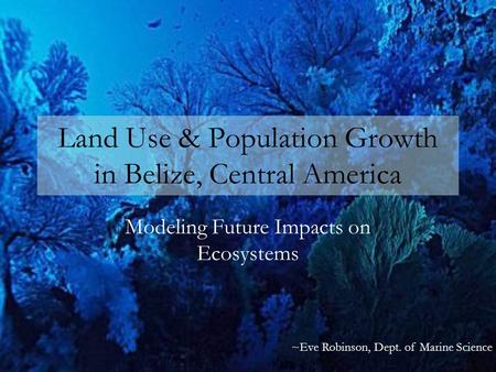 Land Use & Population Growth in Belize, Central America Modeling Future Impacts on Ecosystems ~Eve Robinson, Dept. of Marine Science.