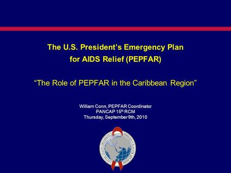 The U.S. President’s Emergency Plan for AIDS Relief (PEPFAR) “The Role of PEPFAR in the Caribbean Region” William Conn, PEPFAR Coordinator PANCAP 15 th.