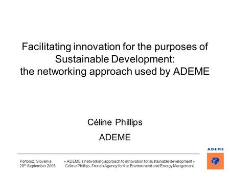 Portorož, Slovenia 29 th September 2005 « ADEME’s networking approach to innovation for sustainable development » Céline Phillips, French Agency for the.
