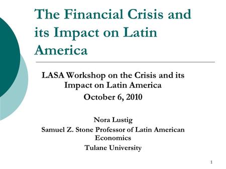 1 The Financial Crisis and its Impact on Latin America LASA Workshop on the Crisis and its Impact on Latin America October 6, 2010 Nora Lustig Samuel Z.