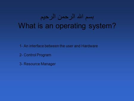 بسم الله الرحمن الرحيم What is an operating system? 1- An interface between the user and Hardware 2- Control Program 3- Resource Manager.