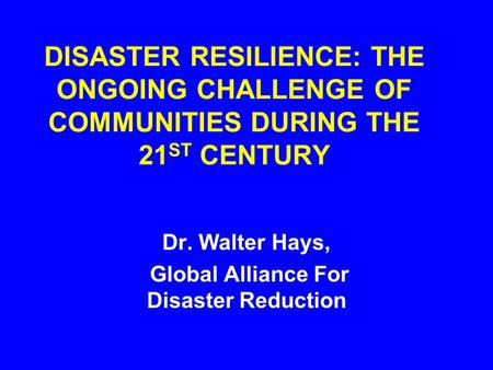 DISASTER RESILIENCE: THE ONGOING CHALLENGE OF COMMUNITIES DURING THE 21 ST CENTURY Dr. Walter Hays, Global Alliance For Disaster Reduction.