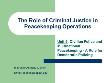 The Role of Criminal Justice in Peacekeeping Operations Unit 6: Civilian Police and Multinational Peacekeeping - A Role for Democratic Policing Instructor.