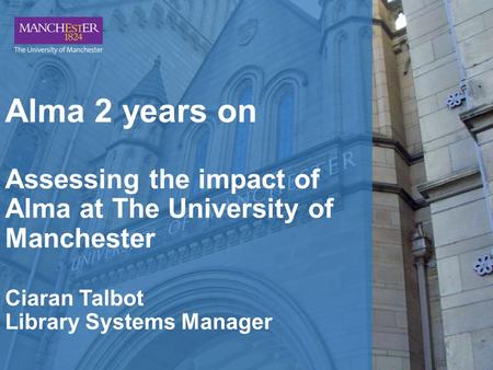 Alma 2 years on Assessing the impact of Alma at The University of Manchester Ciaran Talbot Library Systems Manager.