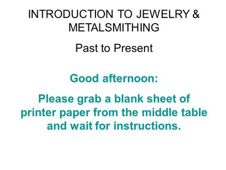 INTRODUCTION TO JEWELRY & METALSMITHING Past to Present Good afternoon: Please grab a blank sheet of printer paper from the middle table and wait for instructions.