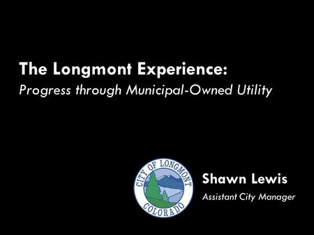 The Longmont Experience: Progress through Municipal-Owned Utility Shawn Lewis Assistant City Manager.
