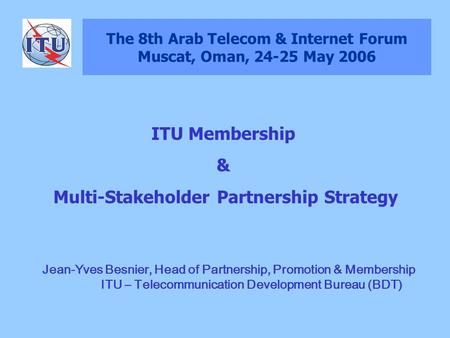 The 8th Arab Telecom & Internet Forum Muscat, Oman, 24-25 May 2006 Jean-Yves Besnier, Head of Partnership, Promotion & Membership ITU – Telecommunication.