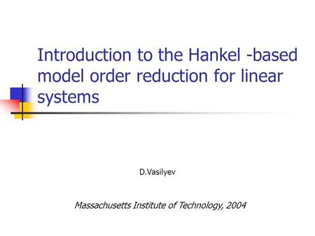 Introduction to the Hankel -based model order reduction for linear systems D.Vasilyev Massachusetts Institute of Technology, 2004.