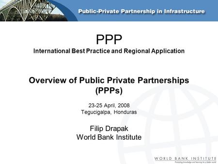 PPP International Best Practice and Regional Application Overview of Public Private Partnerships (PPPs) 23-25 April, 2008 Tegucigalpa, Honduras Filip Drapak.