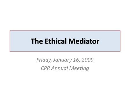 The Ethical Mediator Friday, January 16, 2009 CPR Annual Meeting.