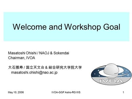 May 10, 2006IVOA-GGF Astro-RG WS1 Welcome and Workshop Goal Masatoshi Ohishi / NAOJ & Sokendai Chairman, IVOA 大石雅寿 / 国立天文台 & 総合研究大学院大学