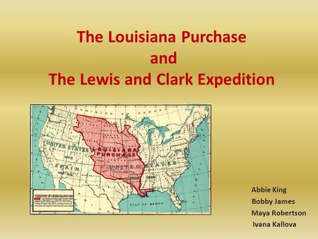 The Louisiana Purchase and The Lewis and Clark Expedition Abbie King Bobby James Maya Robertson Ivana Kallova.