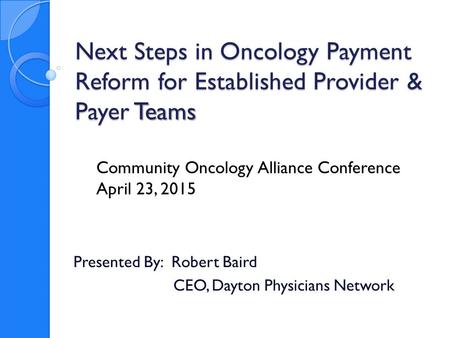 Next Steps in Oncology Payment Reform for Established Provider & Payer Teams Presented By: Robert Baird CEO, Dayton Physicians Network Community Oncology.