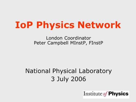 IoP Physics Network London Coordinator Peter Campbell MInstP, FInstP National Physical Laboratory 3 July 2006.