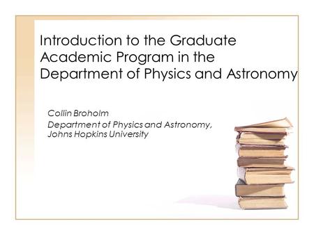 Introduction to the Graduate Academic Program in the Department of Physics and Astronomy Collin Broholm Department of Physics and Astronomy, Johns Hopkins.