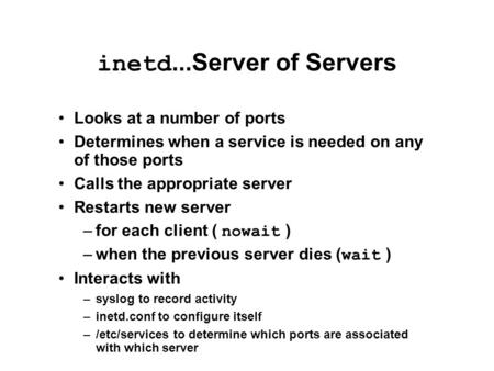 Inetd...Server of Servers Looks at a number of ports Determines when a service is needed on any of those ports Calls the appropriate server Restarts new.