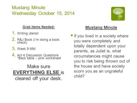 Mustang Minute Wednesday October 15, 2014 Grab Items Needed: 1. Writing utensil 2. R&J Book (I’m doing a book check) 3. Week 9 MM 4. Act 4 Discussion Questions.