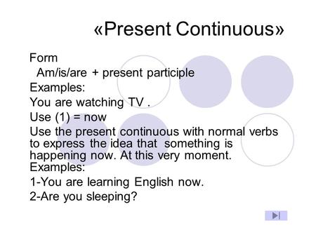 «Present Continuous» Form Am/is/are + present participle Examples: You are watching TV. Use (1) = now Use the present continuous with normal verbs to express.