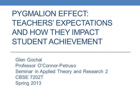 PYGMALION EFFECT: TEACHERS’ EXPECTATIONS AND HOW THEY IMPACT STUDENT ACHIEVEMENT Glen Gochal Professor O’Connor-Petruso Seminar in Applied Theory and Research.