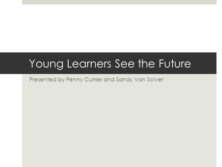 Young Learners See the Future Presented by Penny Currier and Sandy Van Sciver.