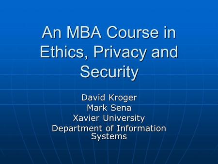 An MBA Course in Ethics, Privacy and Security David Kroger Mark Sena Xavier University Department of Information Systems.