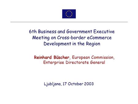Ljubljana, 17 October 2003 6th Business and Government Executive Meeting on Cross-border eCommerce Development in the Region Reinhard Büscher, European.