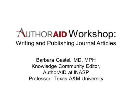 Workshop: Writing and Publishing Journal Articles Barbara Gastel, MD, MPH Knowledge Community Editor, AuthorAID at INASP Professor, Texas A&M University.