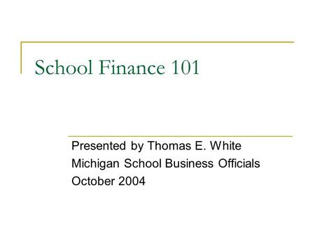 School Finance 101 Presented by Thomas E. White Michigan School Business Officials October 2004.