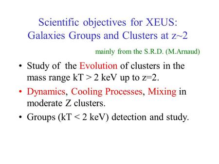 Scientific objectives for XEUS: Galaxies Groups and Clusters at z~2 Study of the Evolution of clusters in the mass range kT > 2 keV up to z=2. Dynamics,