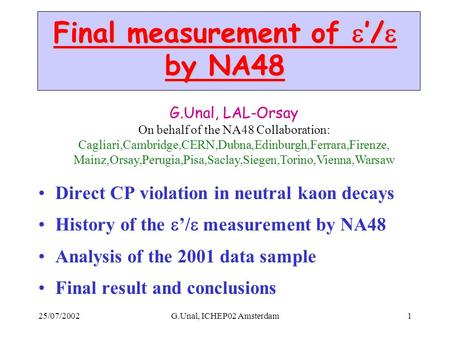 25/07/2002G.Unal, ICHEP02 Amsterdam1 Final measurement of  ’/  by NA48 Direct CP violation in neutral kaon decays History of the  ’/  measurement by.