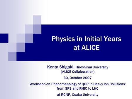 Physics in Initial Years at ALICE Kenta Shigaki, Hiroshima University (ALICE Collaboration) 30, October 2007 Workshop on Phenomenology of QGP in Heavy.