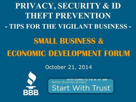 PRIVACY, SECURITY & ID THEFT PREVENTION - TIPS FOR THE VIGILANT BUSINESS - SMALL BUSINESS & ECONOMIC DEVELOPMENT FORUM October 21, 2014 -WITH THANKS TO.