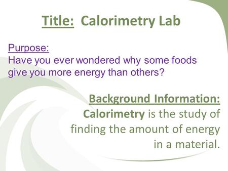 Purpose: Have you ever wondered why some foods give you more energy than others? Background Information: Calorimetry is the study of finding the amount.