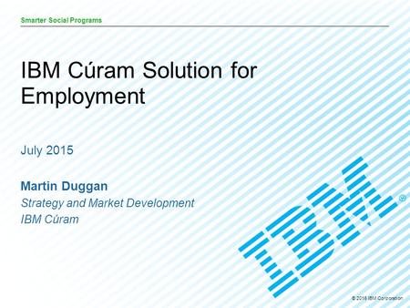 © 2015 IBM Corporation Smarter Social Programs July 2015 Martin Duggan Strategy and Market Development IBM Cúram IBM Cúram Solution for Employment.