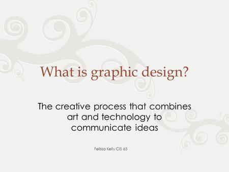 What is graphic design? The creative process that combines art and technology to communicate ideas Felissa Kelly CIS 65.