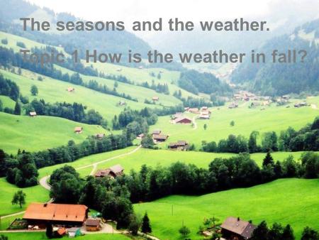 Lead in :  (oral practice) Look at the following pictures and describe the four pictures. The seasons and the weather. Topic 1 How is the weather in fall?