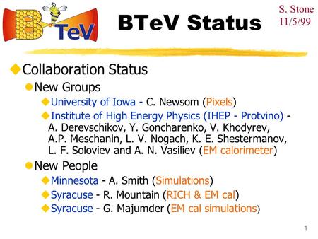 1 BTeV Status  Collaboration Status New Groups  University of Iowa - C. Newsom (Pixels)  Institute of High Energy Physics (IHEP - Protvino) - A. Derevschikov,