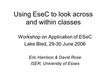 Using EseC to look across and within classes Workshop on Application of ESeC Lake Bled, 29-30 June 2006 Eric Harrison & David Rose ISER, University of.