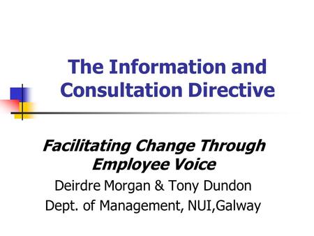 The Information and Consultation Directive Facilitating Change Through Employee Voice Deirdre Morgan & Tony Dundon Dept. of Management, NUI,Galway.