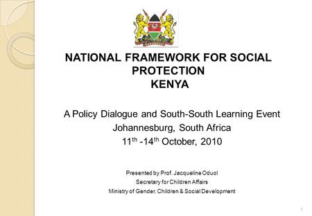 NATIONAL FRAMEWORK FOR SOCIAL PROTECTION KENYA A Policy Dialogue and South-South Learning Event Johannesburg, South Africa 11 th -14 th October, 2010 Presented.