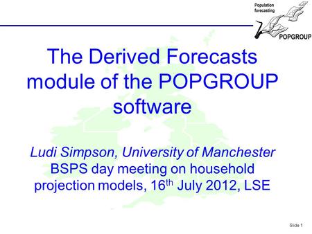 POPGROUP Slide 1 The Derived Forecasts module of the POPGROUP software Ludi Simpson, University of Manchester BSPS day meeting on household projection.