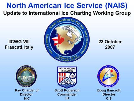 Ray Chartier Jr Director NIC 23 October 2007 North American Ice Service (NAIS) Update to International Ice Charting Working Group Scott Rogerson Commander.