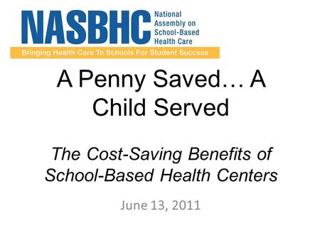 A Penny Saved… A Child Served The Cost-Saving Benefits of School-Based Health Centers June 13, 2011.