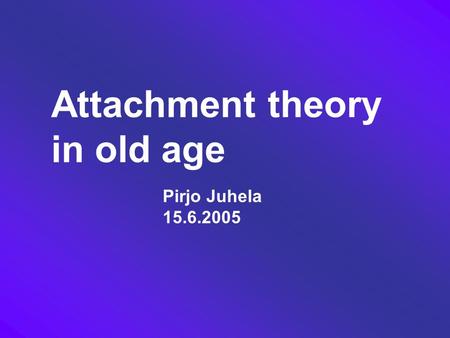 Attachment theory in old age Pirjo Juhela 15.6.2005.