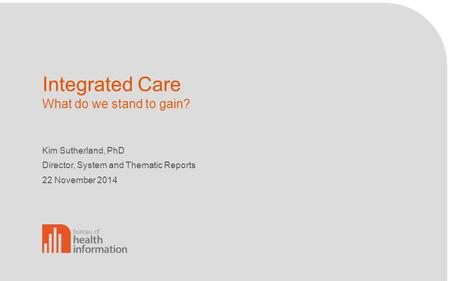 Integrated Care What do we stand to gain? Kim Sutherland, PhD Director, System and Thematic Reports 22 November 2014.